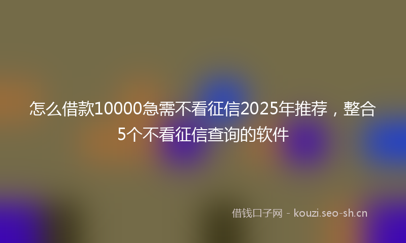 怎么借款10000急需不看征信2025年推荐，整合5个不看征信查询的软件