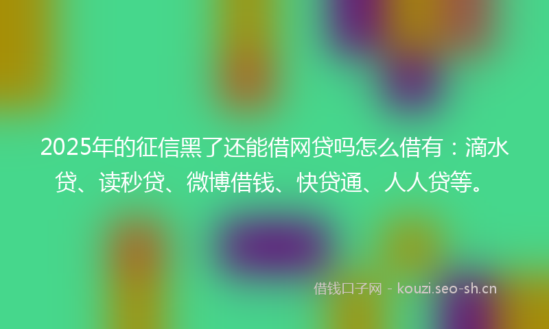 2025年的征信黑了还能借网贷吗怎么借有：滴水贷、读秒贷、微博借钱、快贷通、人人贷等。
