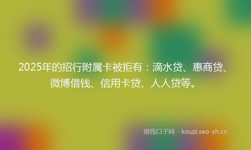 2025年的招行附属卡被拒有：滴水贷、惠商贷、微博借钱、信用卡贷、人人贷等。