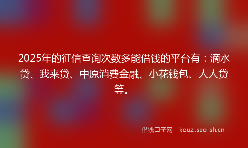 2025年的征信查询次数多能借钱的平台有：滴水贷、我来贷、中原消费金融、小花钱包、人人贷等。