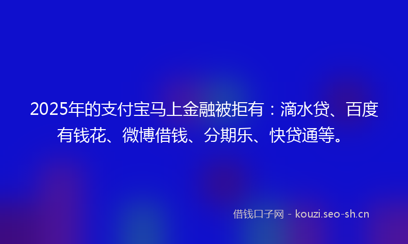 2025年的支付宝马上金融被拒有：滴水贷、百度有钱花、微博借钱、分期乐、快贷通等。