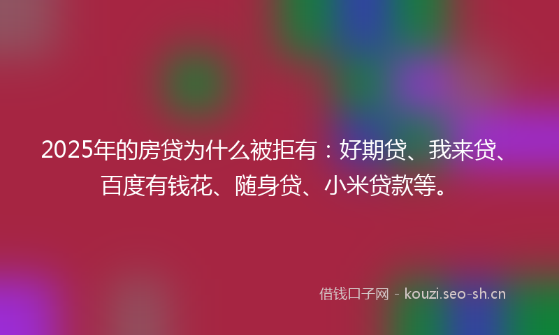 2025年的房贷为什么被拒有：好期贷、我来贷、百度有钱花、随身贷、小米贷款等。