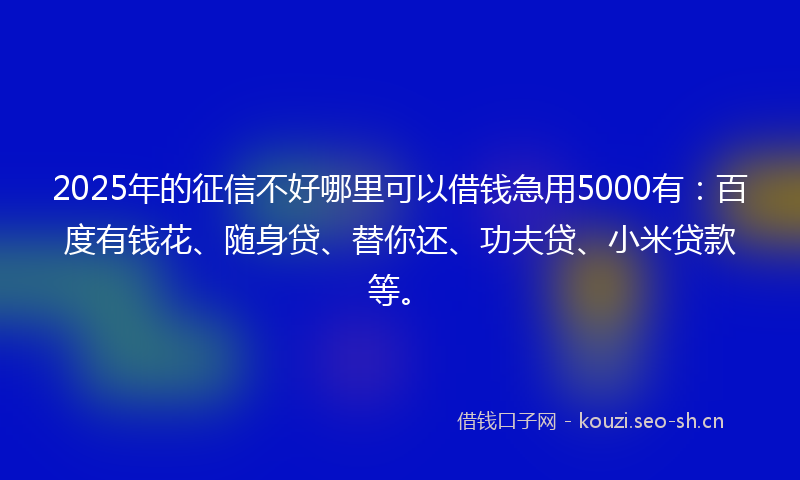 2025年的征信不好哪里可以借钱急用5000有：百度有钱花、随身贷、替你还、功夫贷、小米贷款等。