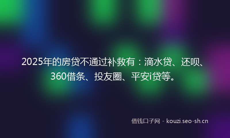 2025年的房贷不通过补救有：滴水贷、还呗、360借条、投友圈、平安i贷等。