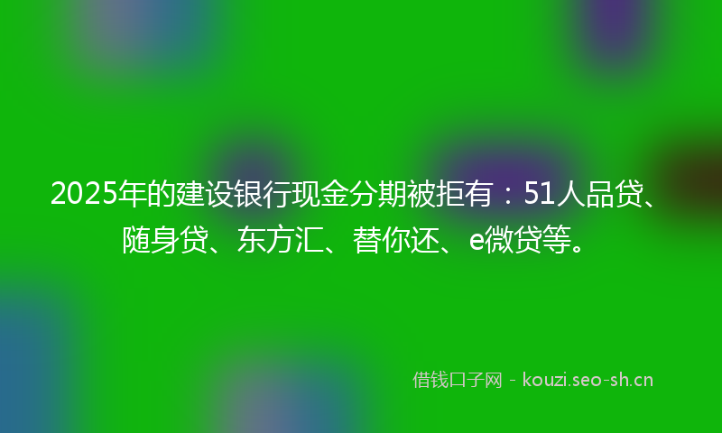 2025年的建设银行现金分期被拒有：51人品贷、随身贷、东方汇、替你还、e微贷等。