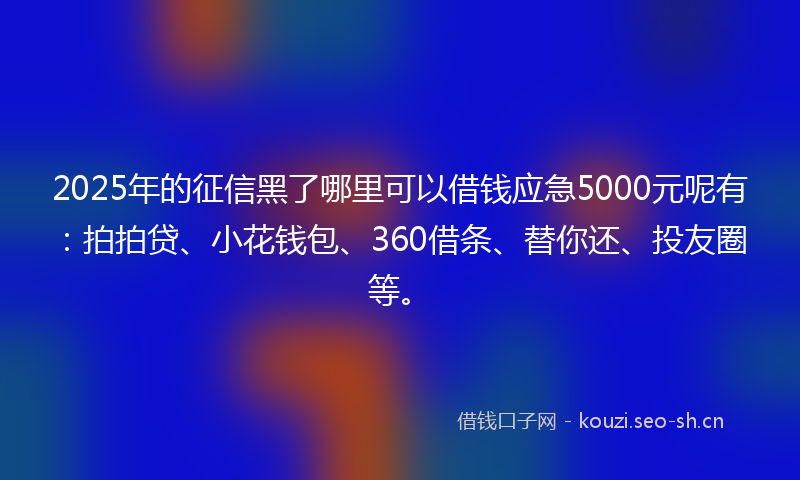 2025年的征信黑了哪里可以借钱应急5000元呢有：拍拍贷、小花钱包、360借条、替你还、投友圈等。