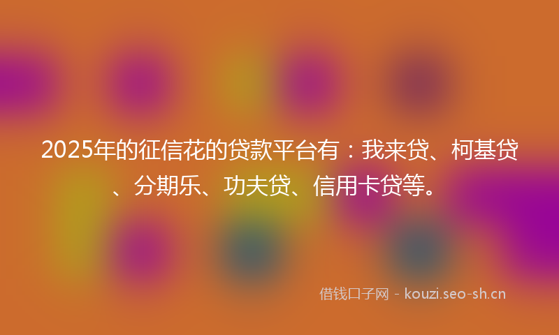 2025年的征信花的贷款平台有：我来贷、柯基贷、分期乐、功夫贷、信用卡贷等。