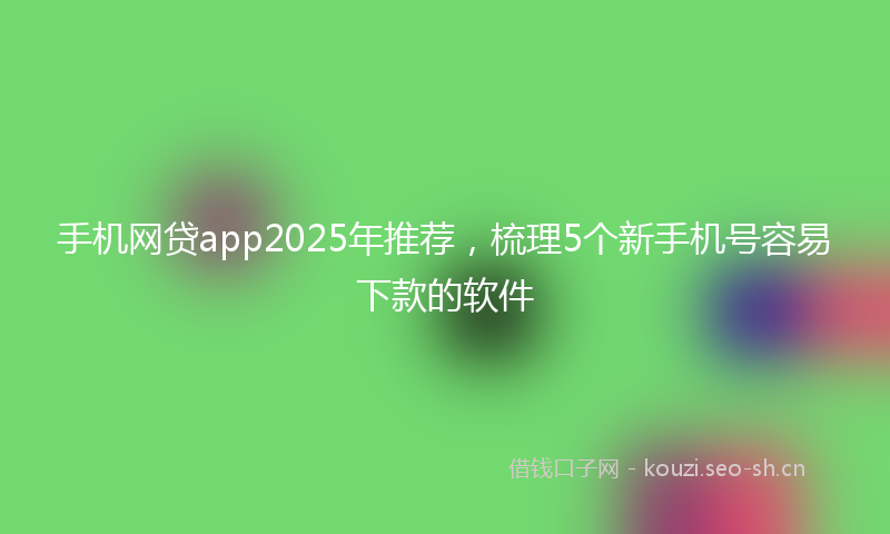 手机网贷app2025年推荐，梳理5个新手机号容易下款的软件