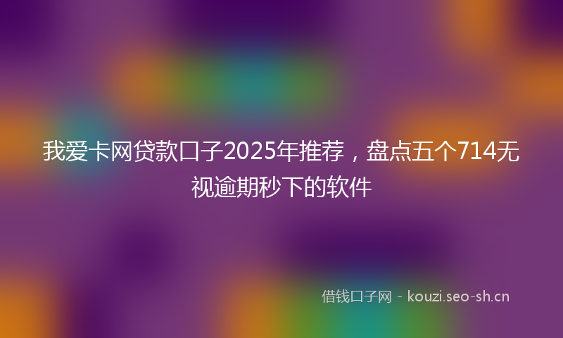我爱卡网贷款口子2025年推荐，盘点五个714无视逾期秒下的软件