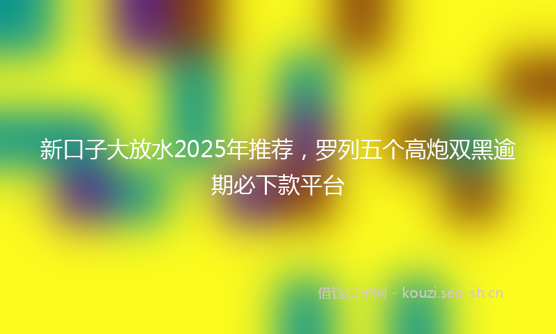 新口子大放水2025年推荐，罗列五个高炮双黑逾期必下款平台