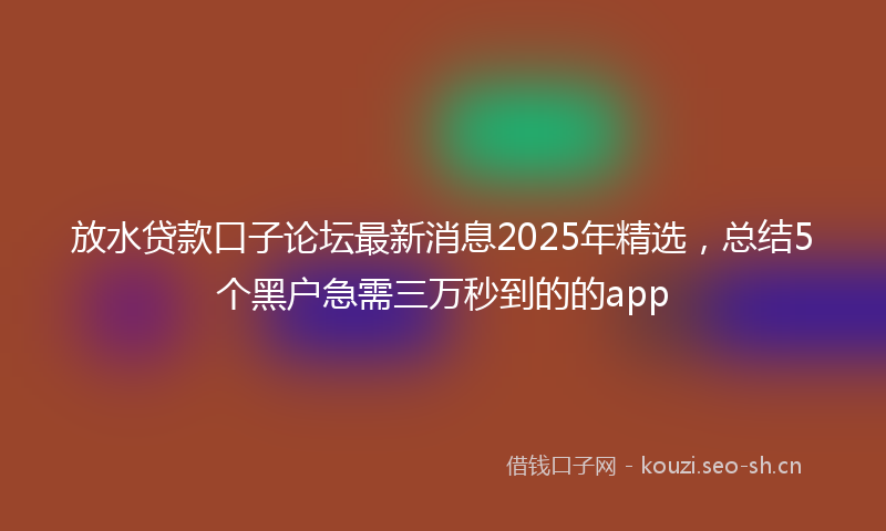 放水贷款口子论坛最新消息2025年精选，总结5个黑户急需三万秒到的的app