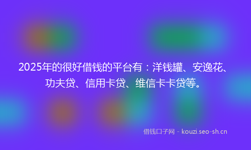 2025年的很好借钱的平台有：洋钱罐、安逸花、功夫贷、信用卡贷、维信卡卡贷等。