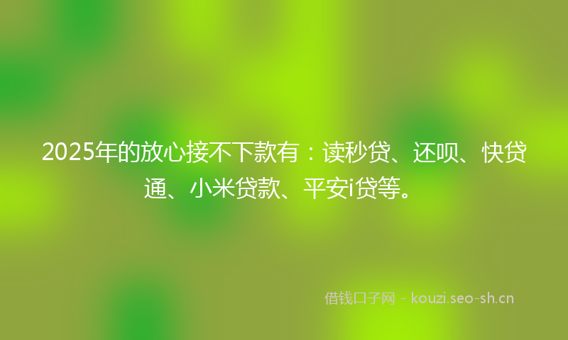 2025年的放心接不下款有：读秒贷、还呗、快贷通、小米贷款、平安i贷等。