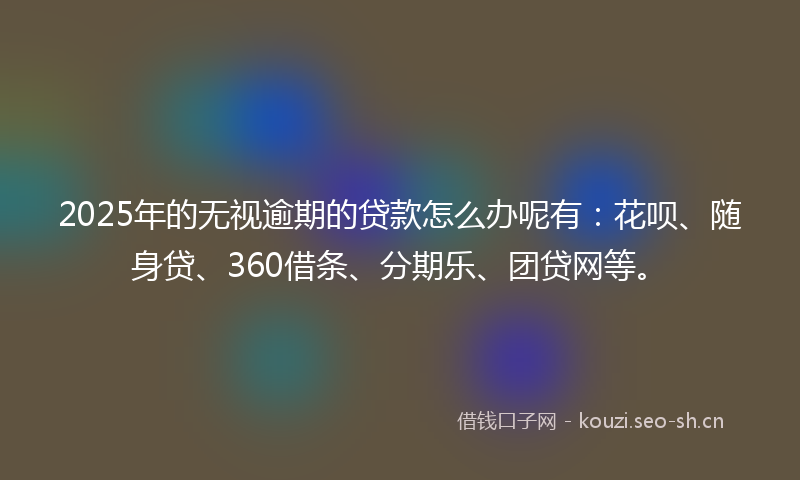 2025年的无视逾期的贷款怎么办呢有：花呗、随身贷、360借条、分期乐、团贷网等。