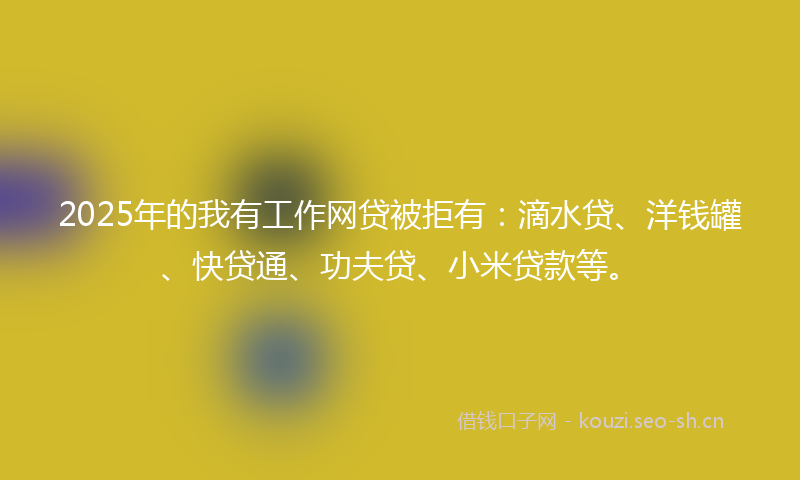 2025年的我有工作网贷被拒有：滴水贷、洋钱罐、快贷通、功夫贷、小米贷款等。