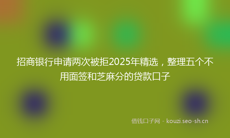 招商银行申请两次被拒2025年精选，整理五个不用面签和芝麻分的贷款口子