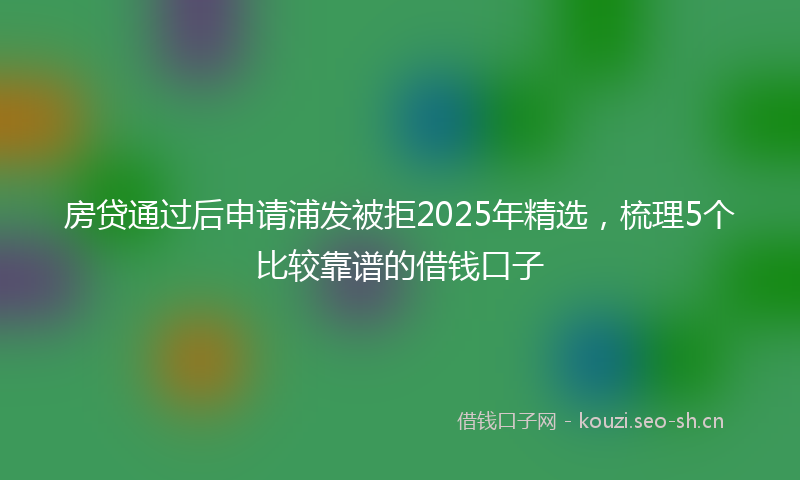 房贷通过后申请浦发被拒2025年精选，梳理5个比较靠谱的借钱口子