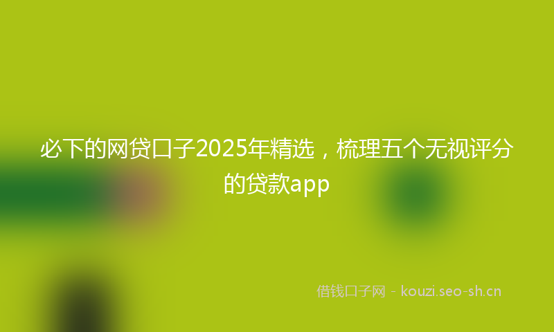 必下的网贷口子2025年精选，梳理五个无视评分的贷款app