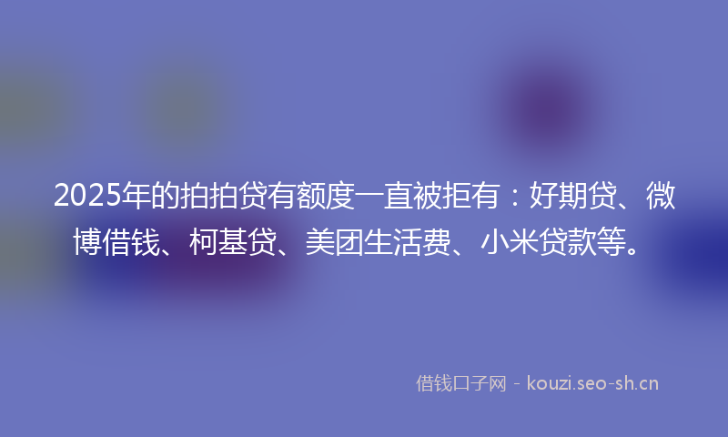 2025年的拍拍贷有额度一直被拒有：好期贷、微博借钱、柯基贷、美团生活费、小米贷款等。