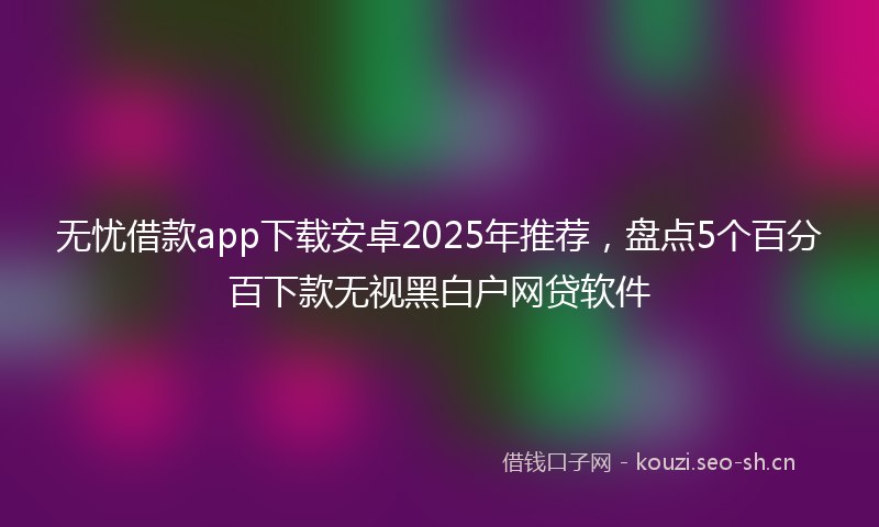 无忧借款app下载安卓2025年推荐，盘点5个百分百下款无视黑白户网贷软件