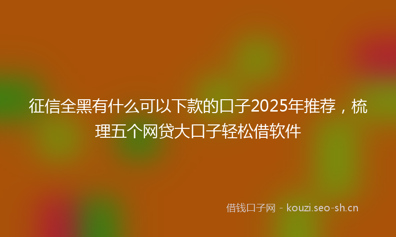 征信全黑有什么可以下款的口子2025年推荐，梳理五个网贷大口子轻松借软件