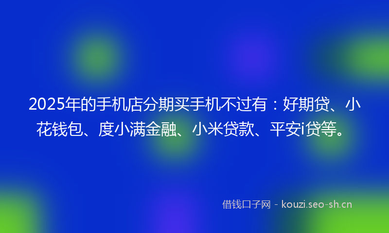 2025年的手机店分期买手机不过有：好期贷、小花钱包、度小满金融、小米贷款、平安i贷等。