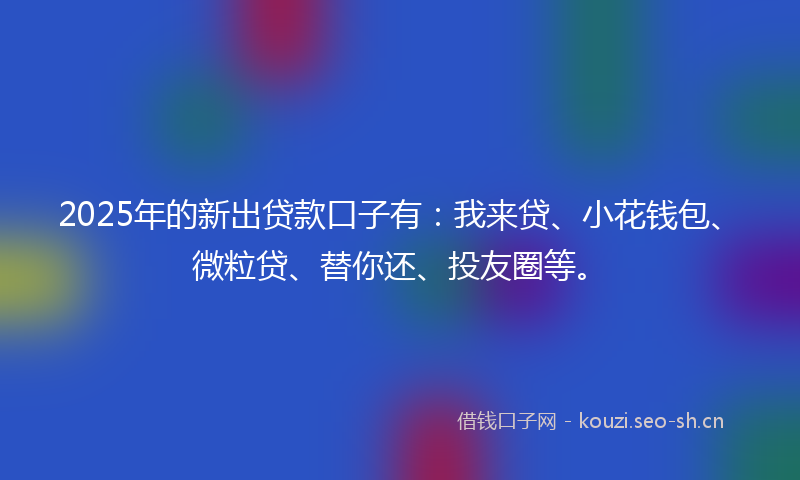2025年的新出贷款口子有:我来贷、小花钱包、微粒贷、替你还、投友圈等。
