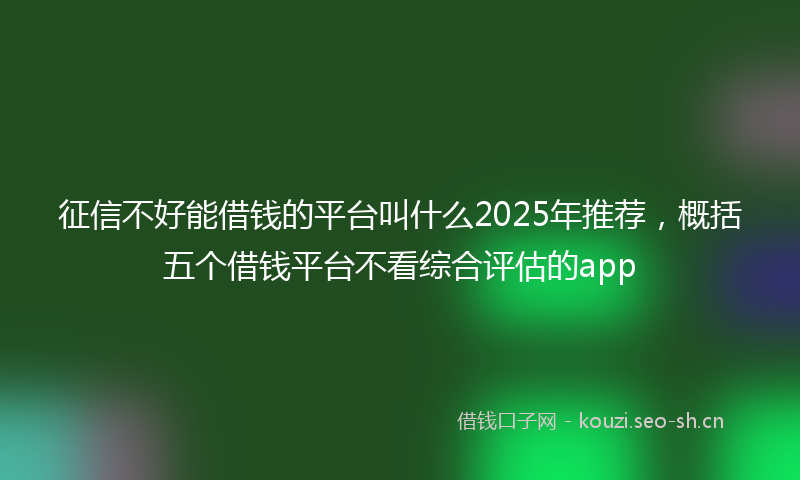 征信不好能借钱的平台叫什么2025年推荐，概括五个借钱平台不看综合评估的app