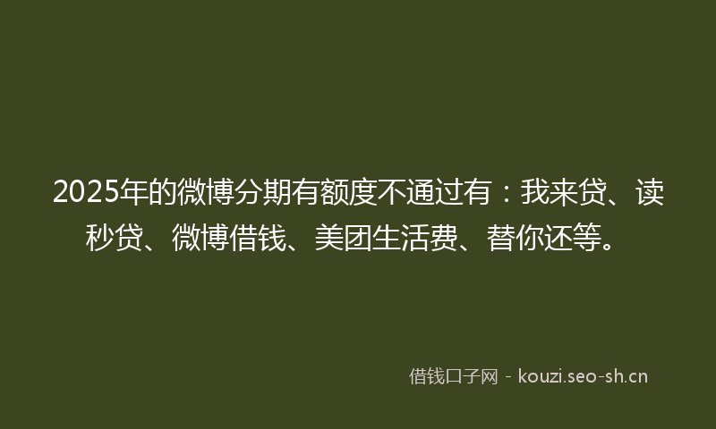 2025年的微博分期有额度不通过有：我来贷、读秒贷、微博借钱、美团生活费、替你还等。