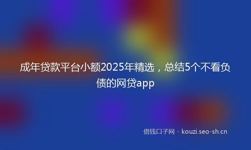 成年贷款平台小额2025年精选，总结5个不看负债的网贷app