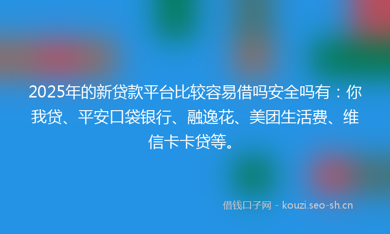 2025年的新贷款平台比较容易借吗安全吗有：你我贷、平安口袋银行、融逸花、美团生活费、维信卡卡贷等。