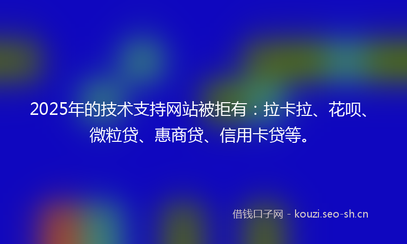 2025年的技术支持网站被拒有：拉卡拉、花呗、微粒贷、惠商贷、信用卡贷等。