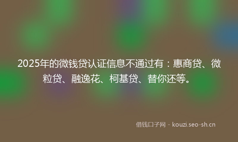 2025年的微钱贷认证信息不通过有：惠商贷、微粒贷、融逸花、柯基贷、替你还等。
