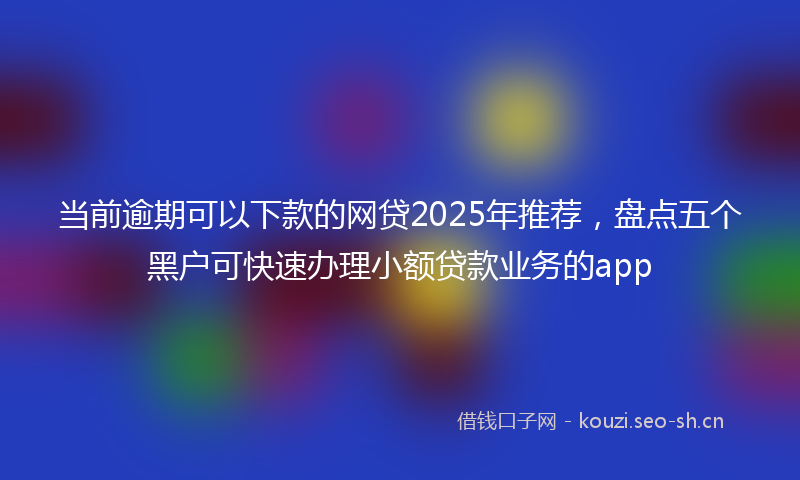 当前逾期可以下款的网贷2025年推荐，盘点五个黑户可快速办理小额贷款业务的app