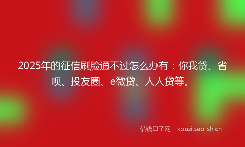 2025年的征信刷脸通不过怎么办有：你我贷、省呗、投友圈、e微贷、人人贷等。