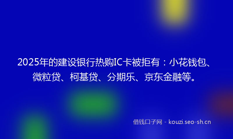 2025年的建设银行热购IC卡被拒有：小花钱包、微粒贷、柯基贷、分期乐、京东金融等。
