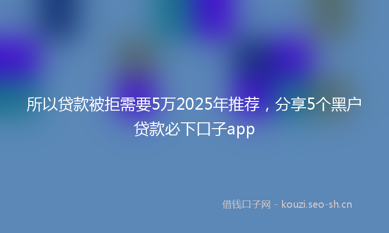 所以贷款被拒需要5万2025年推荐，分享5个黑户贷款必下口子app