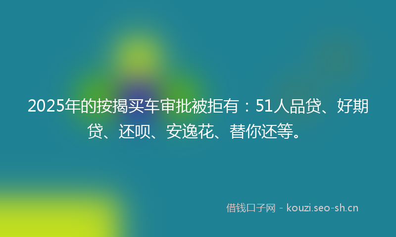 2025年的按揭买车审批被拒有：51人品贷、好期贷、还呗、安逸花、替你还等。