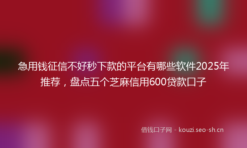 急用钱征信不好秒下款的平台有哪些软件2025年推荐，盘点五个芝麻信用600贷款口子