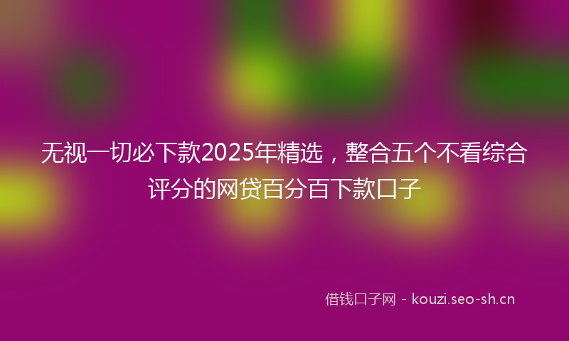 无视一切必下款2025年精选，整合五个不看综合评分的网贷百分百下款口子