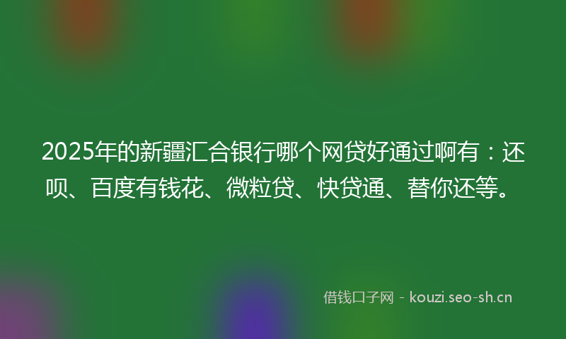 2025年的新疆汇合银行哪个网贷好通过啊有：还呗、百度有钱花、微粒贷、快贷通、替你还等。