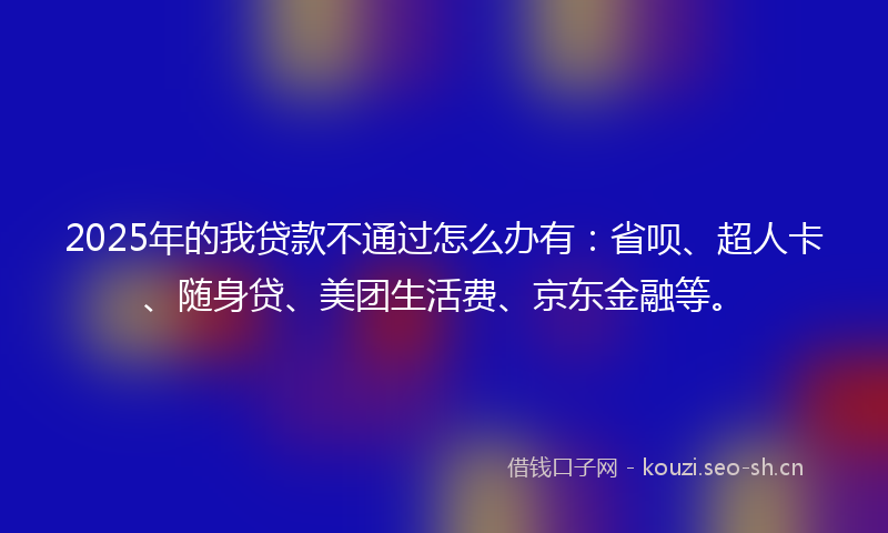 2025年的我贷款不通过怎么办有：省呗、超人卡、随身贷、美团生活费、京东金融等。