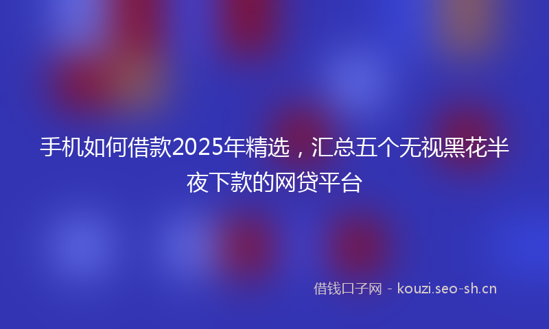 手机如何借款2025年精选，汇总五个无视黑花半夜下款的网贷平台