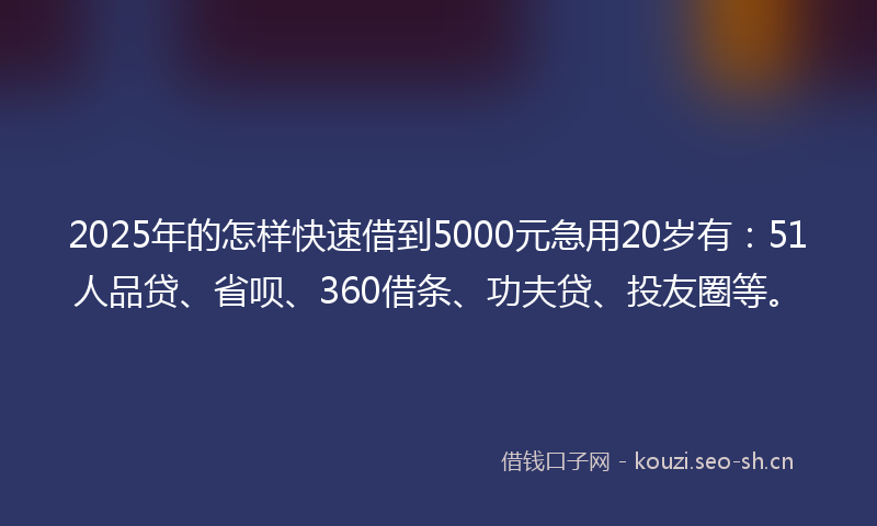 2025年的怎样快速借到5000元急用20岁有：51人品贷、省呗、360借条、功夫贷、投友圈等。