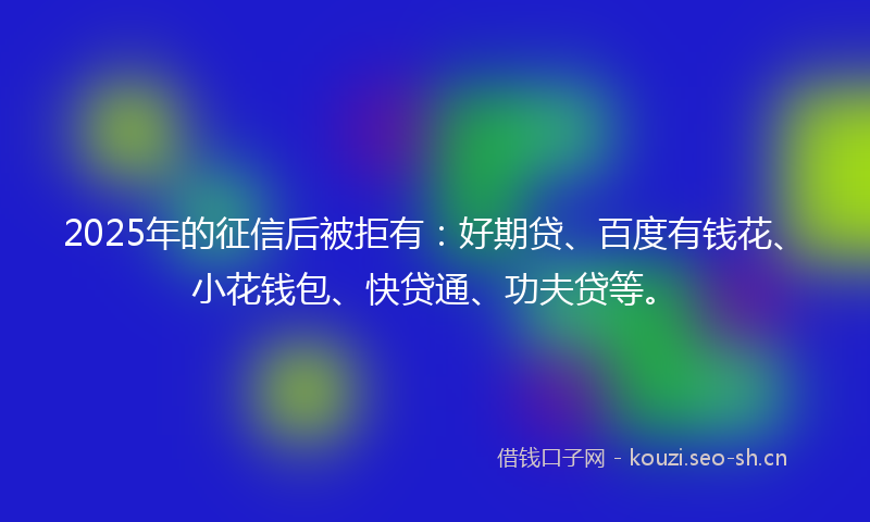 2025年的征信后被拒有：好期贷、百度有钱花、小花钱包、快贷通、功夫贷等。