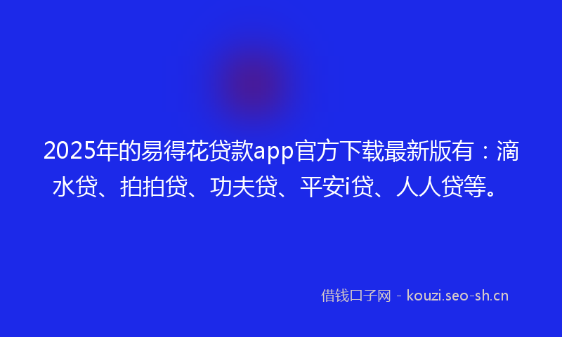 2025年的易得花贷款app官方下载最新版有：滴水贷、拍拍贷、功夫贷、平安i贷、人人贷等。