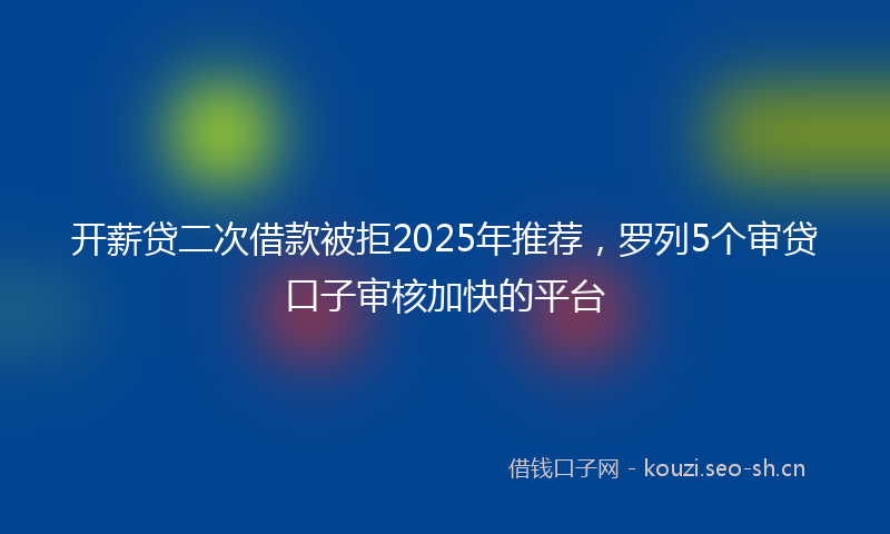 开薪贷二次借款被拒2025年推荐，罗列5个审贷口子审核加快的平台