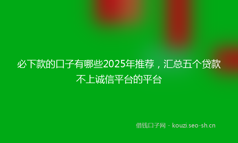 必下款的口子有哪些2025年推荐，汇总五个贷款不上诚信平台的平台