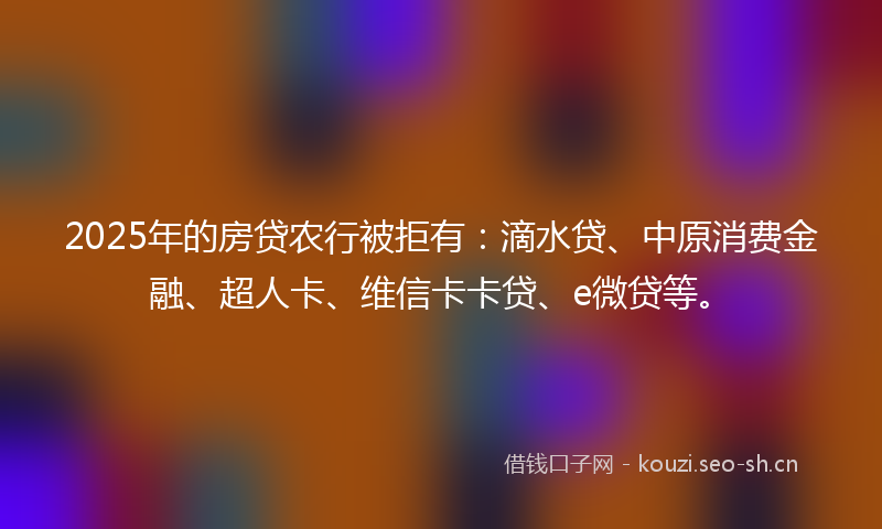 2025年的房贷农行被拒有：滴水贷、中原消费金融、超人卡、维信卡卡贷、e微贷等。