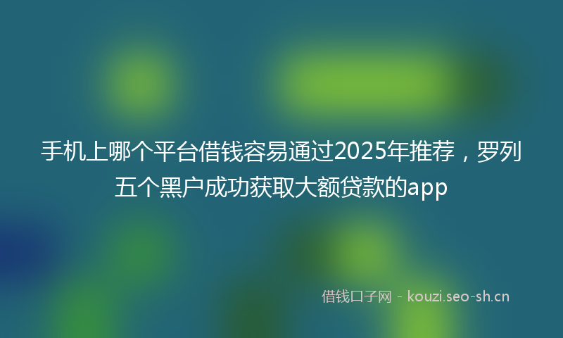 手机上哪个平台借钱容易通过2025年推荐，罗列五个黑户成功获取大额贷款的app